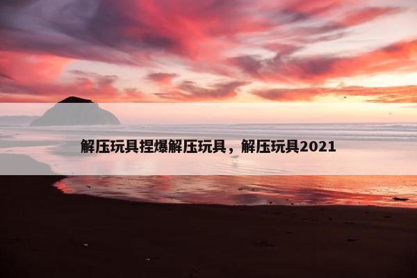 解压玩具捏爆解压玩具，解压玩具2021