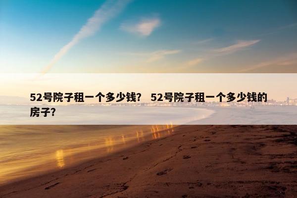 52号院子租一个多少钱？ 52号院子租一个多少钱的房子？