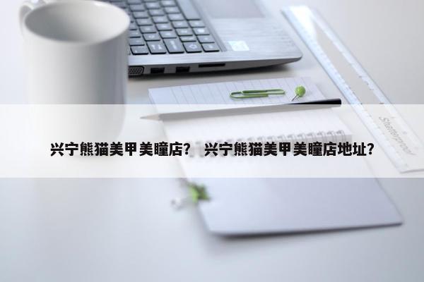 兴宁熊猫美甲美瞳店？ 兴宁熊猫美甲美瞳店地址？