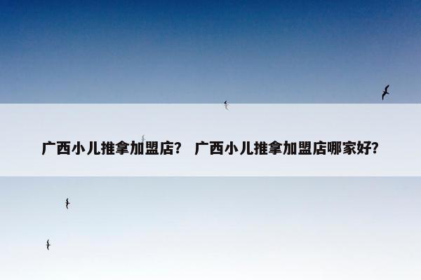 广西小儿推拿加盟店？ 广西小儿推拿加盟店哪家好？