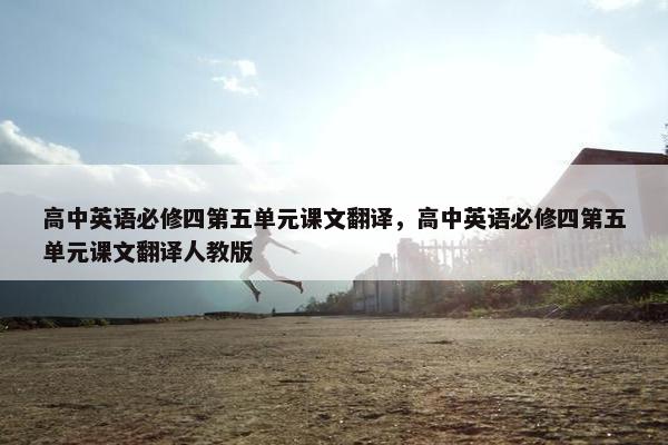 高中英语必修四第五单元课文翻译，高中英语必修四第五单元课文翻译人教版