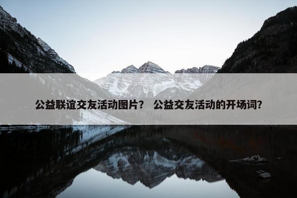 公益联谊交友活动图片？ 公益交友活动的开场词？