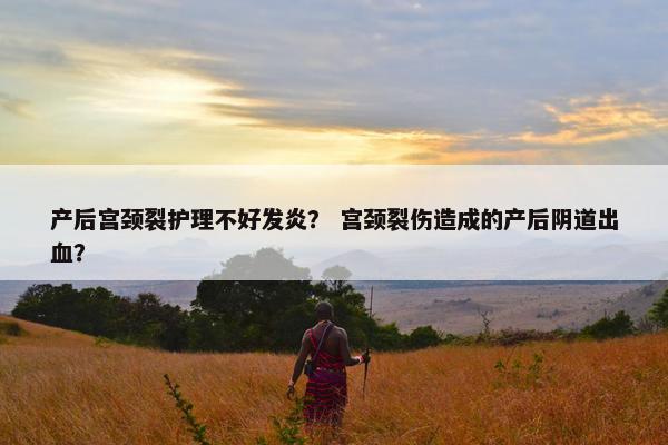 产后宫颈裂护理不好发炎？ 宫颈裂伤造成的产后阴道出血？