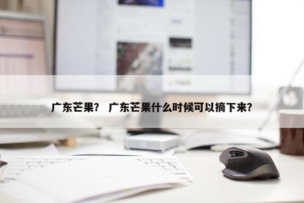 广东芒果？ 广东芒果什么时候可以摘下来？