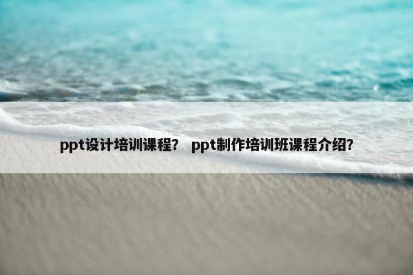 ppt设计培训课程？ ppt制作培训班课程介绍？