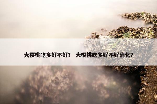 大樱桃吃多好不好？ 大樱桃吃多好不好消化？
