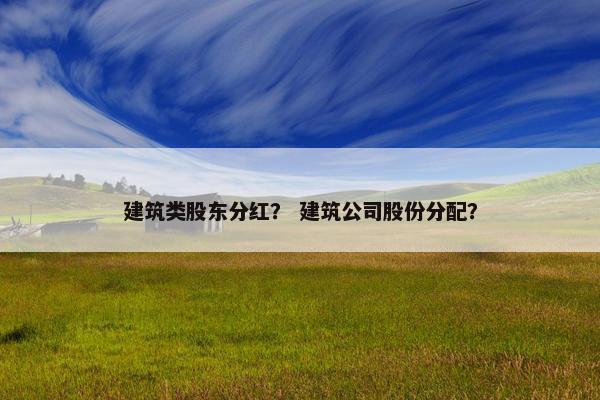 建筑类股东分红？ 建筑公司股份分配？