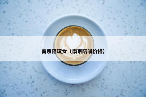 南京陪玩女（南京陪唱价格）