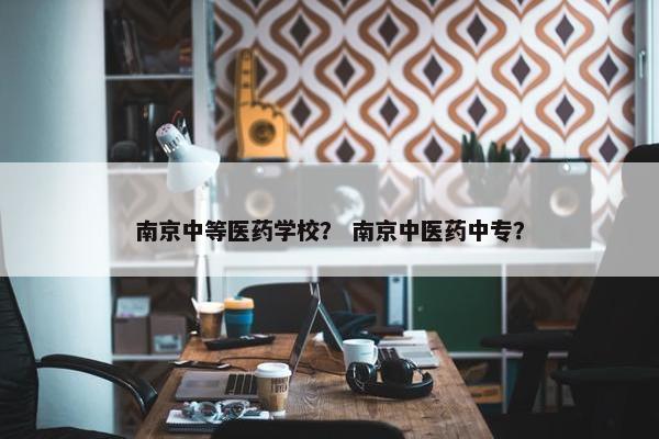 南京中等医药学校？ 南京中医药中专？