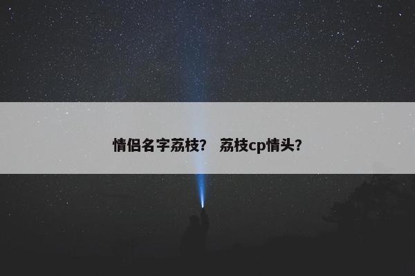 情侣名字荔枝？ 荔枝cp情头？