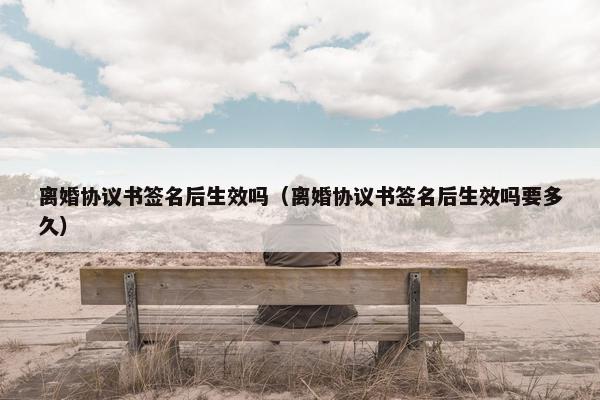 离婚协议书签名后生效吗（离婚协议书签名后生效吗要多久）