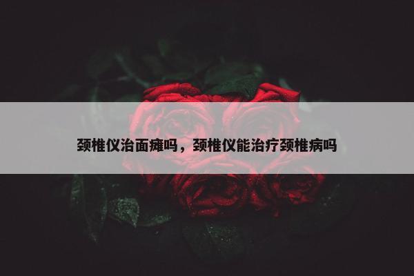 颈椎仪治面瘫吗，颈椎仪能治疗颈椎病吗