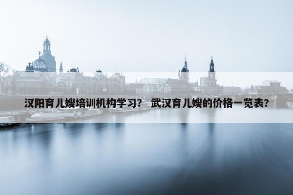 汉阳育儿嫂培训机构学习？ 武汉育儿嫂的价格一览表？