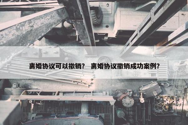 离婚协议可以撤销？ 离婚协议撤销成功案例？