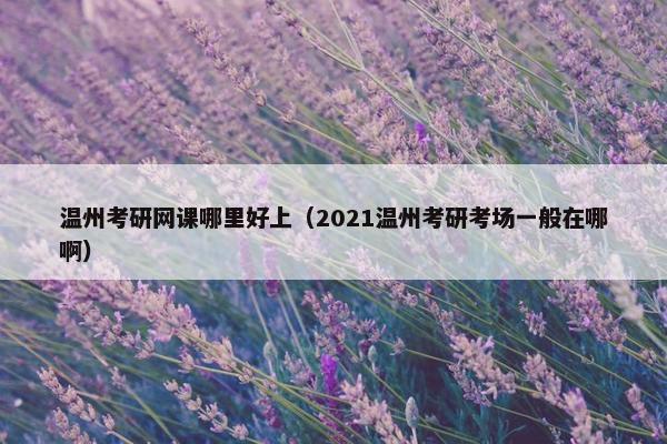 温州考研网课哪里好上（2021温州考研考场一般在哪啊）