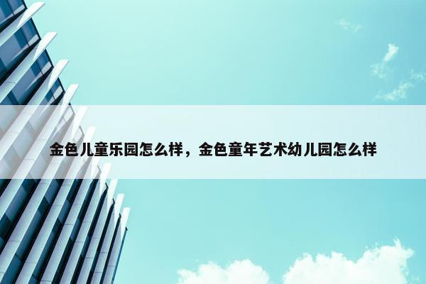 金色儿童乐园怎么样，金色童年艺术幼儿园怎么样