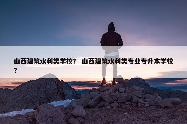 山西建筑水利类学校？ 山西建筑水利类专业专升本学校？
