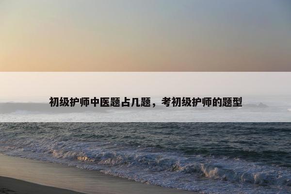 初级护师中医题占几题，考初级护师的题型
