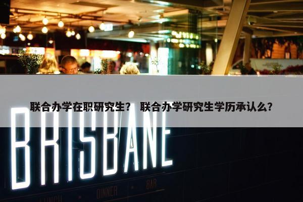 联合办学在职研究生？ 联合办学研究生学历承认么？