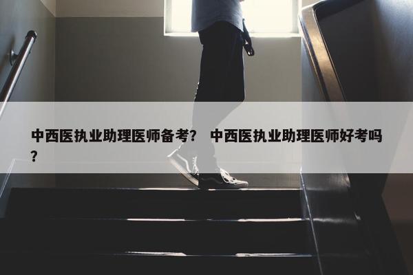 中西医执业助理医师备考？ 中西医执业助理医师好考吗？