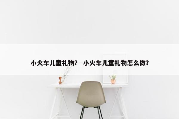 小火车儿童礼物？ 小火车儿童礼物怎么做？