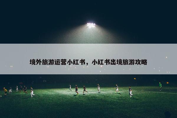 境外旅游运营小红书，小红书出境旅游攻略
