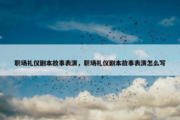 职场礼仪剧本故事表演，职场礼仪剧本故事表演怎么写