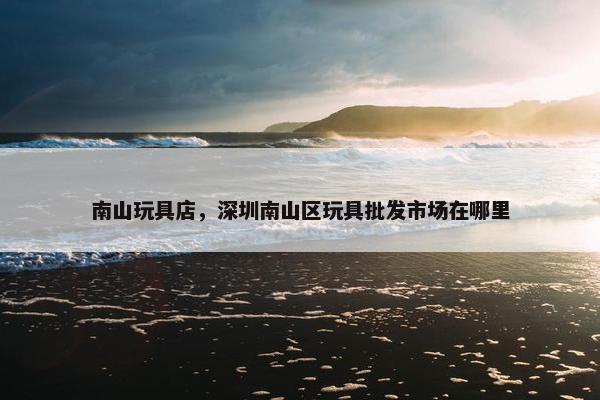 南山玩具店，深圳南山区玩具批发市场在哪里