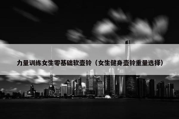 力量训练女生零基础软壶铃（女生健身壶铃重量选择）