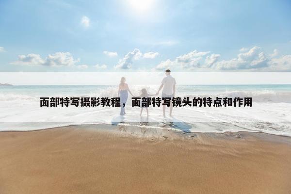 面部特写摄影教程，面部特写镜头的特点和作用