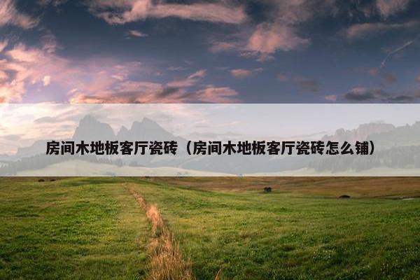 房间木地板客厅瓷砖（房间木地板客厅瓷砖怎么铺）