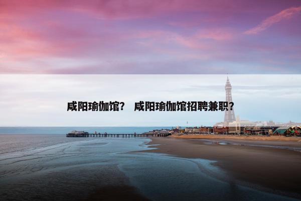 咸阳瑜伽馆？ 咸阳瑜伽馆招聘兼职？
