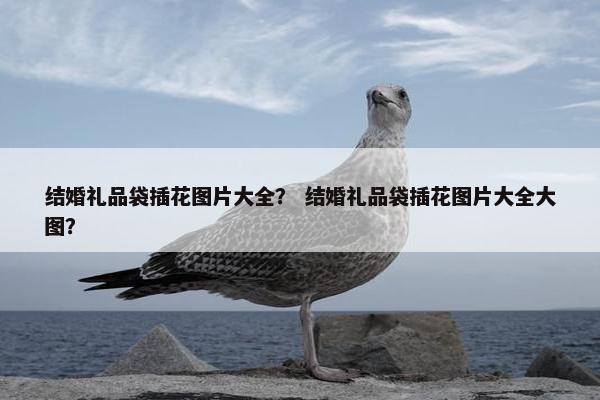 结婚礼品袋插花图片大全？ 结婚礼品袋插花图片大全大图？