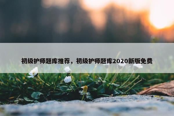 初级护师题库推荐，初级护师题库2020新版免费