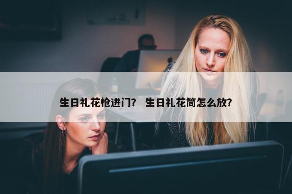 生日礼花枪进门？ 生日礼花筒怎么放？