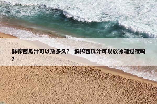 鲜榨西瓜汁可以放多久？ 鲜榨西瓜汁可以放冰箱过夜吗？