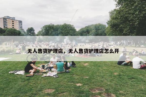 无人售货护理店，无人售货护理店怎么开