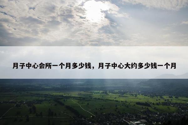 月子中心会所一个月多少钱，月子中心大约多少钱一个月