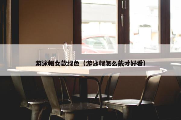 游泳帽女款绿色（游泳帽怎么戴才好看）