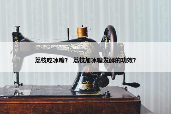 荔枝吃冰糖？ 荔枝加冰糖发酵的功效？