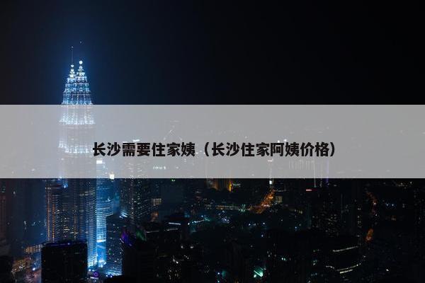 长沙需要住家姨（长沙住家阿姨价格）