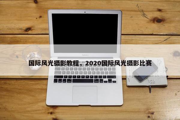 国际风光摄影教程，2020国际风光摄影比赛