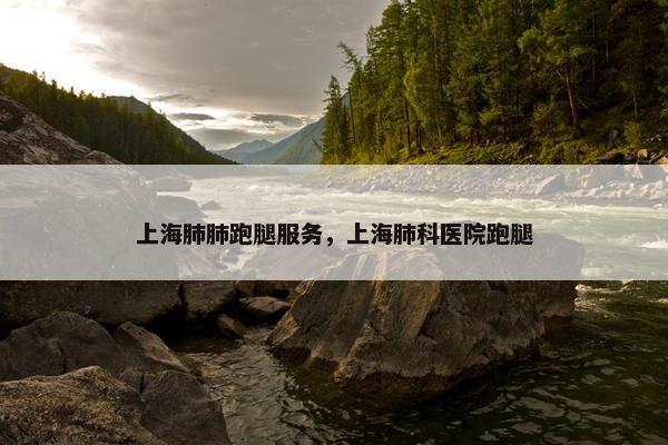 上海肺肺跑腿服务，上海肺科医院跑腿