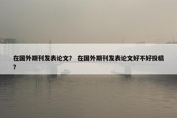 在国外期刊发表论文？ 在国外期刊发表论文好不好投稿？