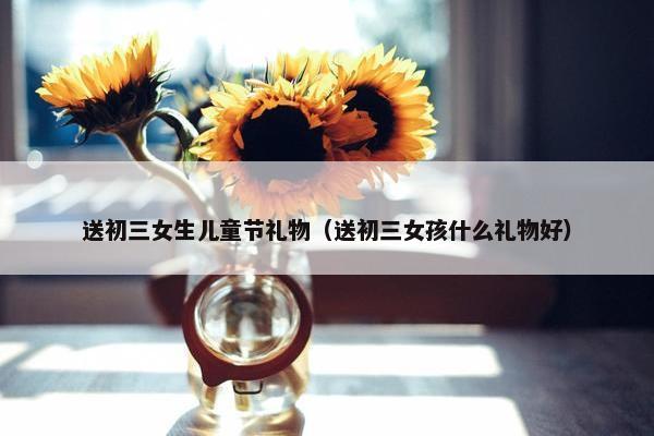 送初三女生儿童节礼物（送初三女孩什么礼物好）