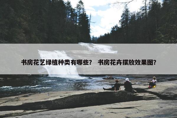 书房花艺绿植种类有哪些？ 书房花卉摆放效果图？