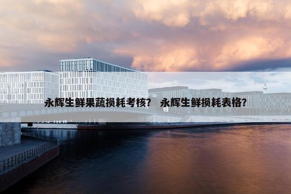永辉生鲜果蔬损耗考核？ 永辉生鲜损耗表格？
