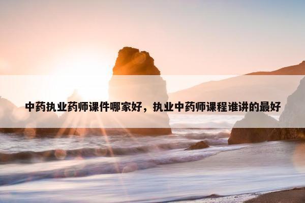 中药执业药师课件哪家好，执业中药师课程谁讲的最好