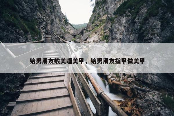 给男朋友戴美瞳美甲，给男朋友指甲做美甲
