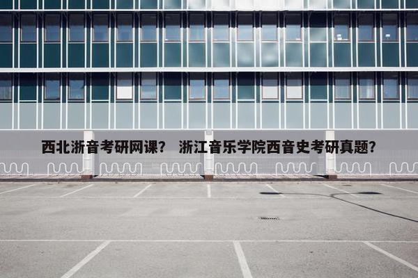西北浙音考研网课？ 浙江音乐学院西音史考研真题？